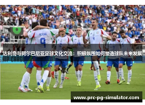达利奇与阿尔巴尼亚足球文化交流：积极氛围如何塑造球队未来发展