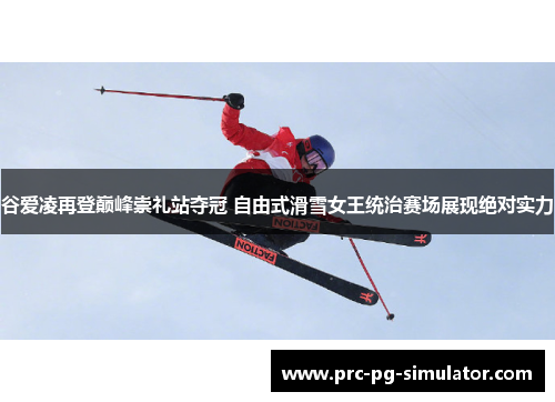 谷爱凌再登巅峰崇礼站夺冠 自由式滑雪女王统治赛场展现绝对实力