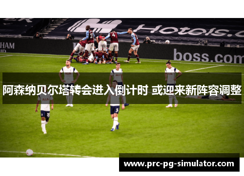 阿森纳贝尔塔转会进入倒计时 或迎来新阵容调整