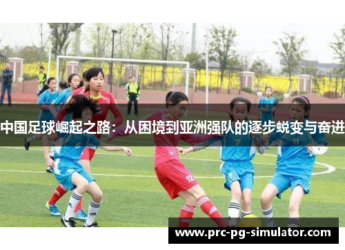 中国足球崛起之路:从困境到亚洲强队的逐步蜕变与奋进 中国足球崛起之路:从困境到亚洲强队的逐步蜕变与奋进